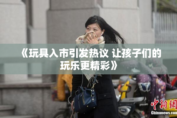 《玩具入市引发热议 让孩子们的玩乐更精彩》