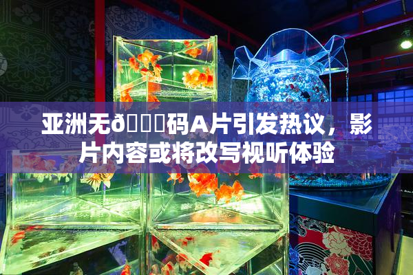 亚洲无🈚码A片引发热议，影片内容或将改写视听体验