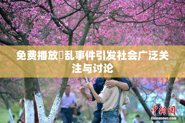 免费播放婬乱事件引发社会广泛关注与讨论