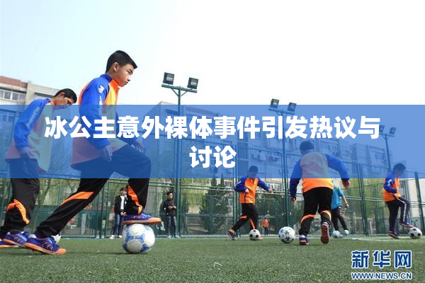 冰公主意外裸体事件引发热议与讨论