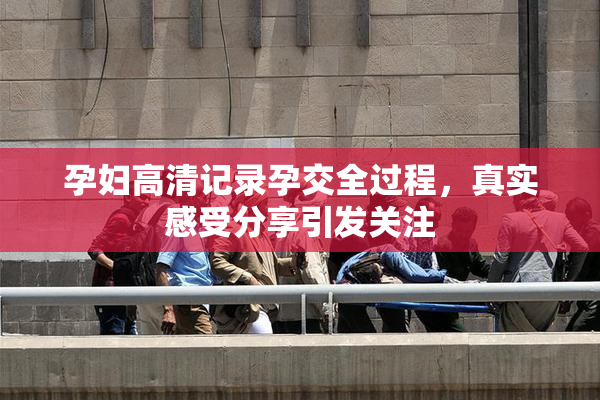 孕妇高清记录孕交全过程，真实感受分享引发关注