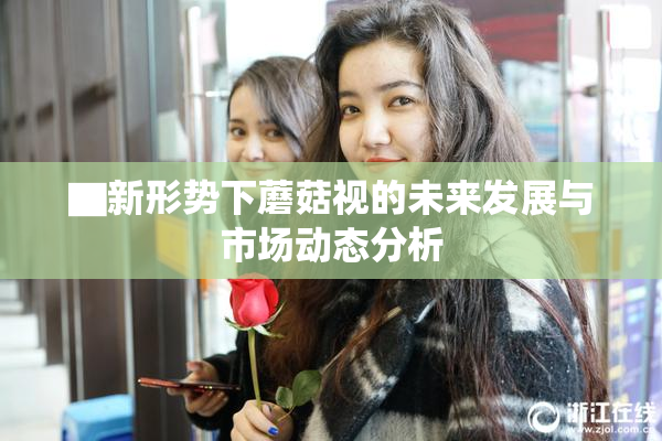 ▇新形势下蘑菇视的未来发展与市场动态分析