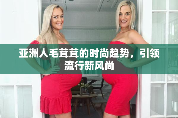 亚洲人毛茸茸的时尚趋势，引领流行新风尚