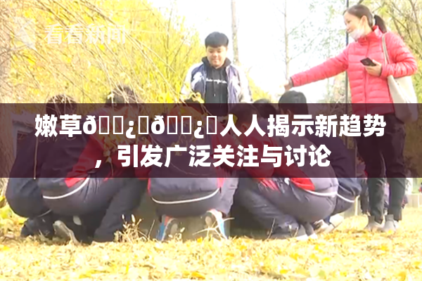 嫩草🌿‌🌿‌人人揭示新趋势，引发广泛关注与讨论