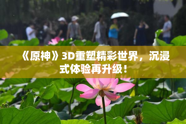 《原神》3D重塑精彩世界，沉浸式体验再升级！