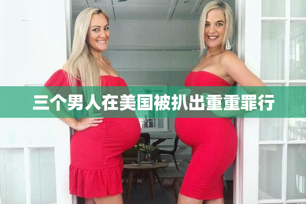 三个男人在美国被扒出重重罪行