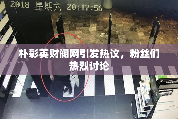 朴彩英财阀网引发热议，粉丝们热烈讨论
