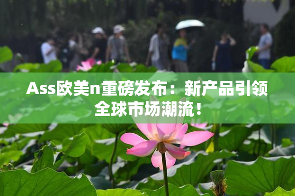 Ass欧美n重磅发布：新产品引领全球市场潮流！