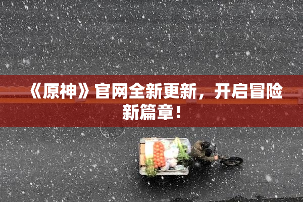 《原神》官网全新更新，开启冒险新篇章！