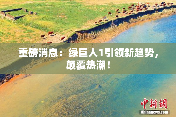 重磅消息：绿巨人1引领新趋势，颠覆热潮！