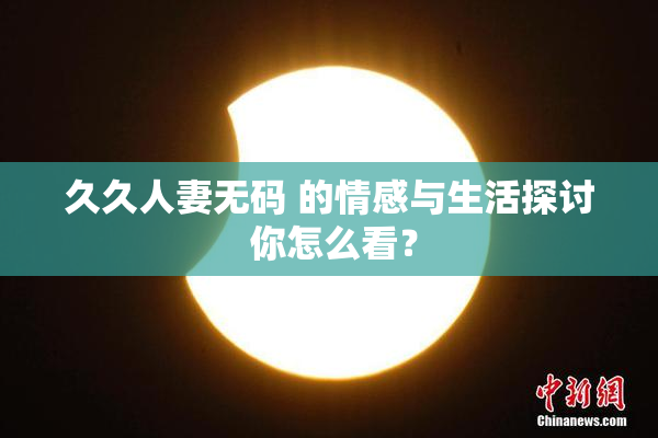 久久人妻无码 的情感与生活探讨 你怎么看？
