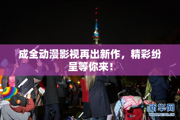 成全动漫影视再出新作，精彩纷呈等你来！