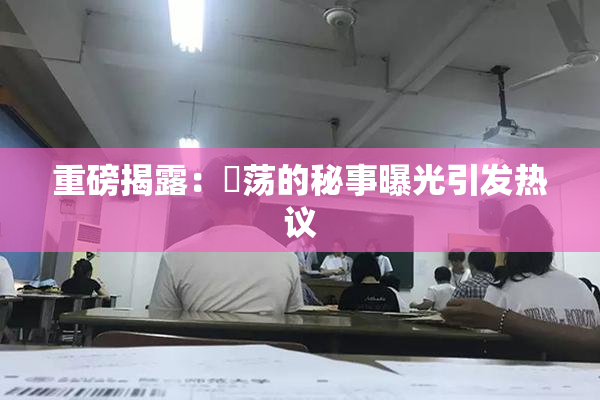 重磅揭露：婬荡的秘事曝光引发热议
