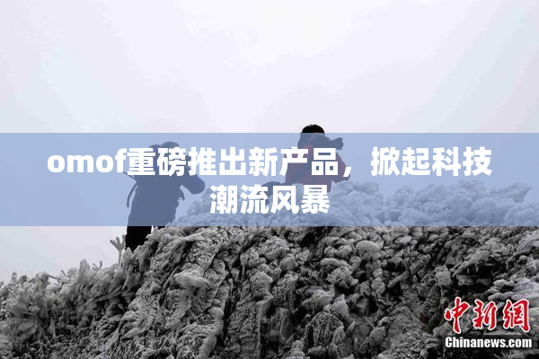 omof重磅推出新产品，掀起科技潮流风暴