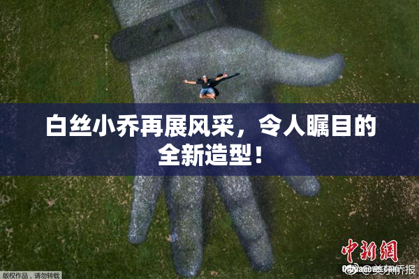 白丝小乔再展风采，令人瞩目的全新造型！