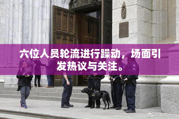 六位人员轮流进行躁动，场面引发热议与关注。