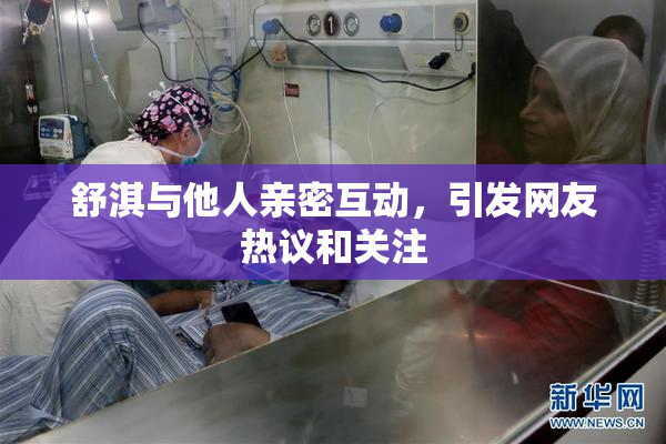 舒淇与他人亲密互动，引发网友热议和关注
