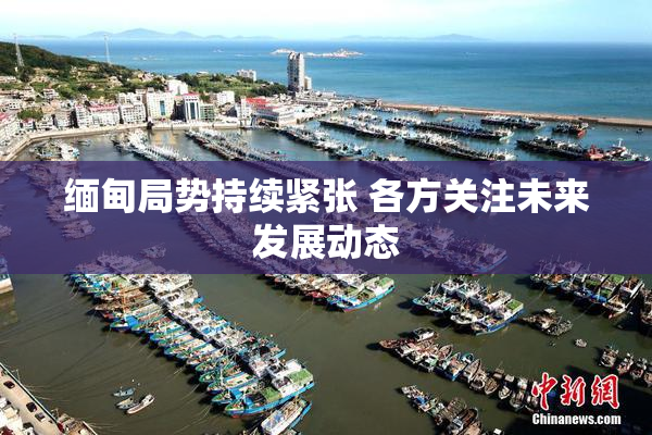 缅甸局势持续紧张 各方关注未来发展动态