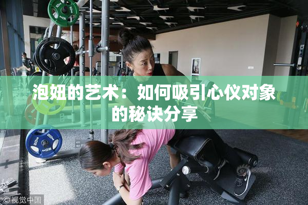 泡妞的艺术：如何吸引心仪对象的秘诀分享