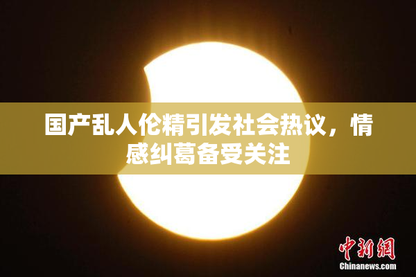 国产乱人伦精引发社会热议，情感纠葛备受关注