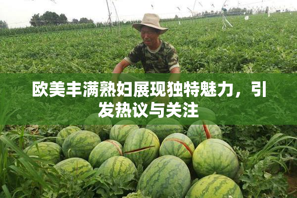欧美丰满熟妇展现独特魅力，引发热议与关注
