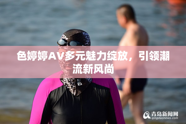 色婷婷AV多元魅力绽放，引领潮流新风尚
