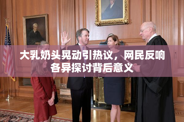 大乳奶头晃动引热议，网民反响各异探讨背后意义