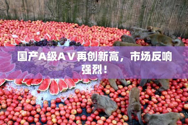国产A级AⅤ再创新高，市场反响强烈！
