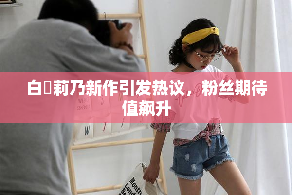 白咲莉乃新作引发热议，粉丝期待值飙升