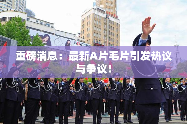 重磅消息：最新A片毛片引发热议与争议！