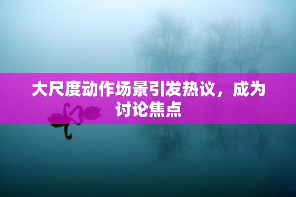 大尺度动作场景引发热议，成为讨论焦点
