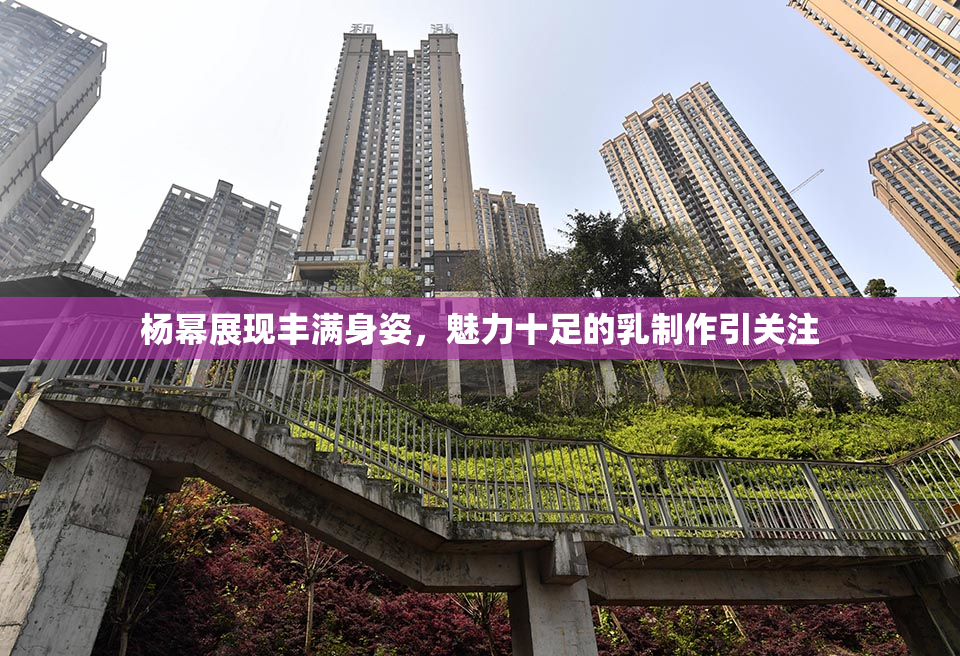 杨幂展现丰满身姿，魅力十足的乳制作引关注
