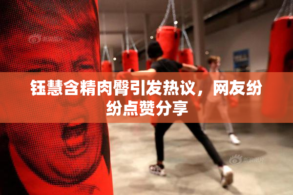 钰慧含精肉臀引发热议，网友纷纷点赞分享