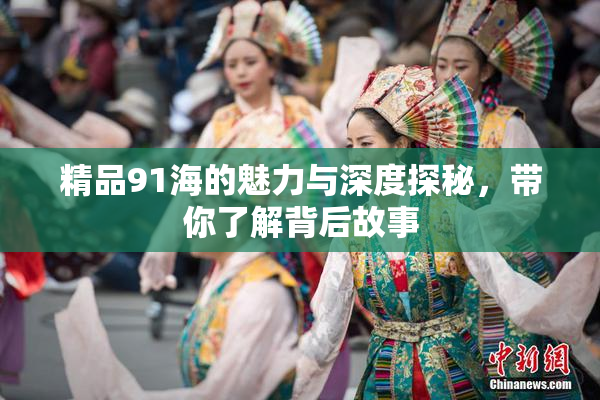 精品91海的魅力与深度探秘，带你了解背后故事