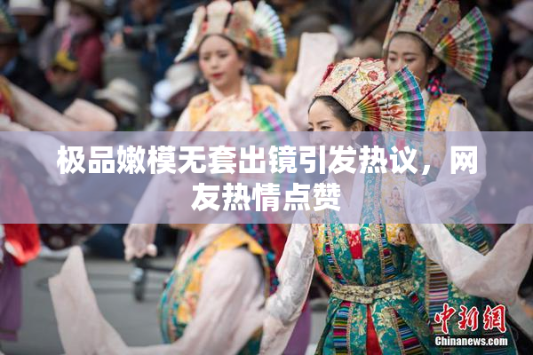 极品嫩模无套出镜引发热议，网友热情点赞