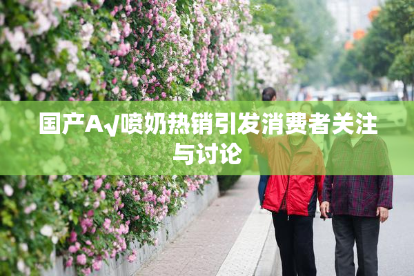 国产A√喷奶热销引发消费者关注与讨论