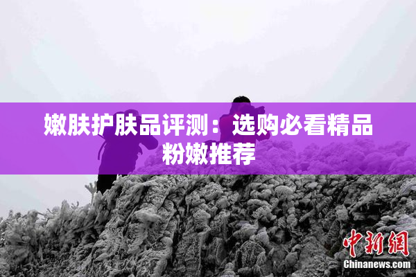 嫩肤护肤品评测：选购必看精品粉嫩推荐
