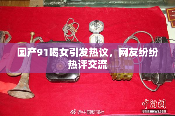 国产91喝女引发热议，网友纷纷热评交流