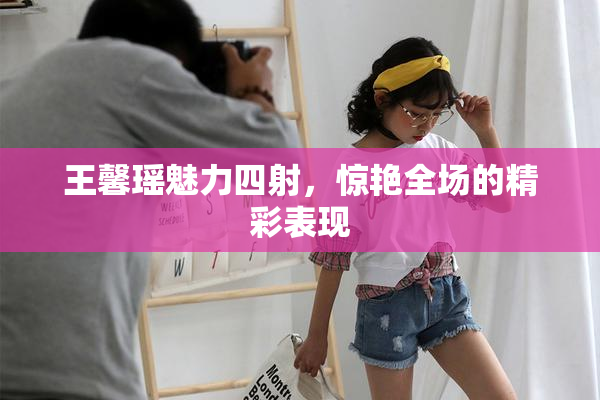 王馨瑶魅力四射，惊艳全场的精彩表现