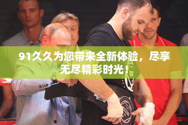 91久久为您带来全新体验，尽享无尽精彩时光！
