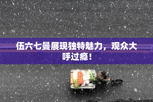 伍六七曼展现独特魅力，观众大呼过瘾！