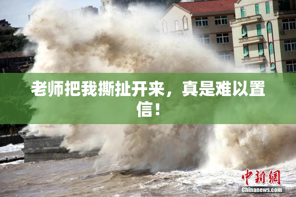 老师把我撕扯开来，真是难以置信！