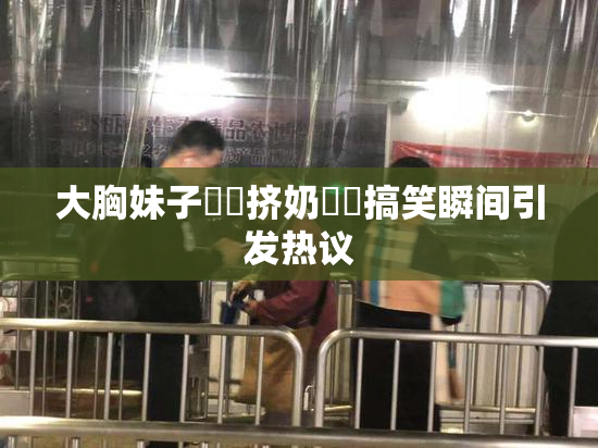 大胸妹子❌‌挤奶❌‌搞笑瞬间引发热议