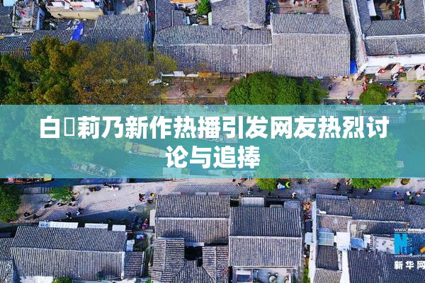 白咲莉乃新作热播引发网友热烈讨论与追捧