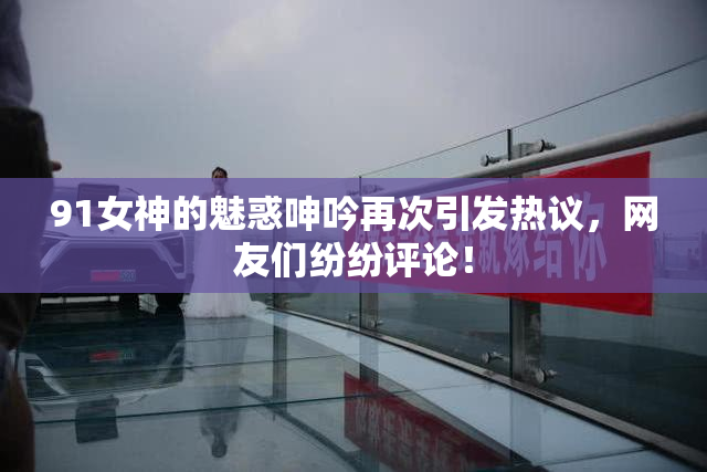 91女神的魅惑呻吟再次引发热议，网友们纷纷评论！