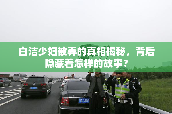 白洁少妇被弄的真相揭秘，背后隐藏着怎样的故事？