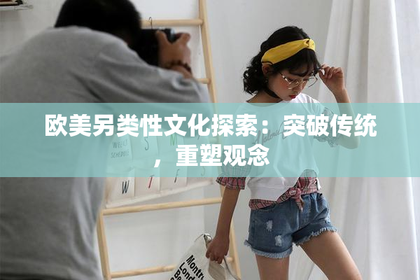 欧美另类性文化探索：突破传统，重塑观念