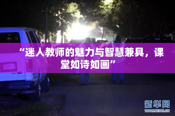 “迷人教师的魅力与智慧兼具，课堂如诗如画”