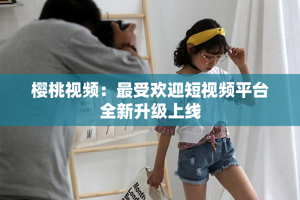 樱桃视频：最受欢迎短视频平台全新升级上线