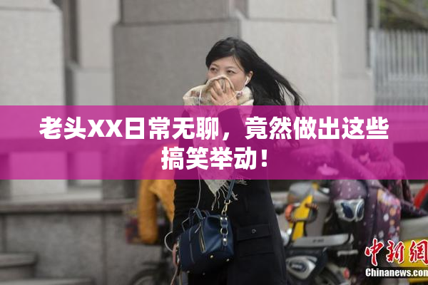 老头XX日常无聊，竟然做出这些搞笑举动！